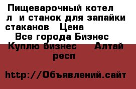 Пищеварочный котел 25 л. и станок для запайки стаканов › Цена ­ 250 000 - Все города Бизнес » Куплю бизнес   . Алтай респ.